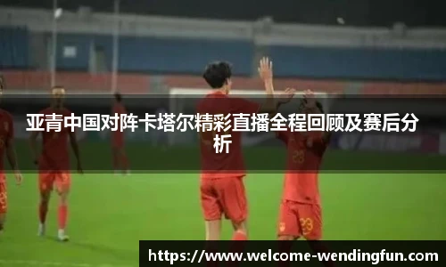 亚青中国对阵卡塔尔精彩直播全程回顾及赛后分析