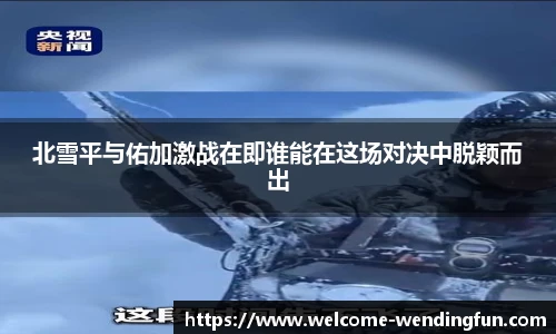 北雪平与佑加激战在即谁能在这场对决中脱颖而出